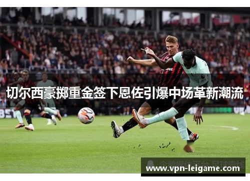 切尔西豪掷重金签下恩佐引爆中场革新潮流 切尔西豪掷重金签下恩佐引爆中场革新潮流
