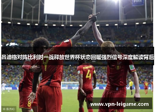 吕迪格对阵比利时一战释放世界杯状态回暖强烈信号深度解读背后 吕迪格对阵比利时一战释放世界杯状态回暖强烈信号深度解读背后