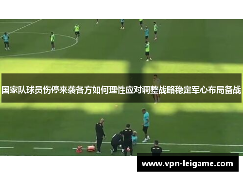 国家队球员伤停来袭各方如何理性应对调整战略稳定军心布局备战 国家队球员伤停来袭各方如何理性应对调整战略稳定军心布局备战