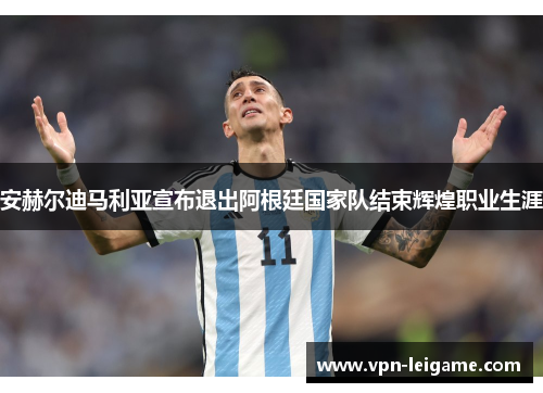 安赫尔迪马利亚宣布退出阿根廷国家队结束辉煌职业生涯 安赫尔迪马利亚宣布退出阿根廷国家队结束辉煌职业生涯