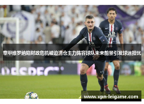 意甲维罗纳陷财政危机被迫清仓主力阵容球队未来前景引发球迷担忧