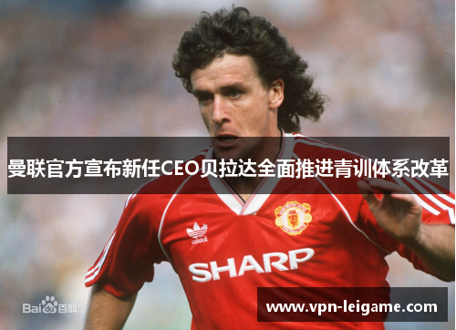 曼联官方宣布新任CEO贝拉达全面推进青训体系改革