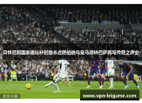 贝林厄姆国家德比补时绝杀点燃伯纳乌皇马逆转巴萨再写传奇之夜史 贝林厄姆国家德比补时绝杀点燃伯纳乌皇马逆转巴萨再写传奇之夜史