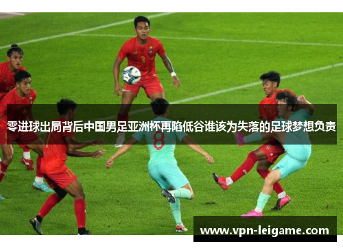 零进球出局背后中国男足亚洲杯再陷低谷谁该为失落的足球梦想负责