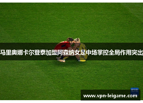 马里奥娜卡尔登泰加盟阿森纳女足中场掌控全局作用突出