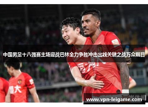 中国男足十八强赛主场迎战巴林全力争胜冲击出线关键之战万众瞩目