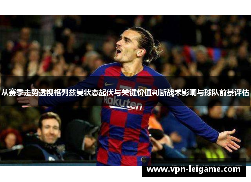 从赛季走势透视格列兹曼状态起伏与关键价值判断战术影响与球队前景评估