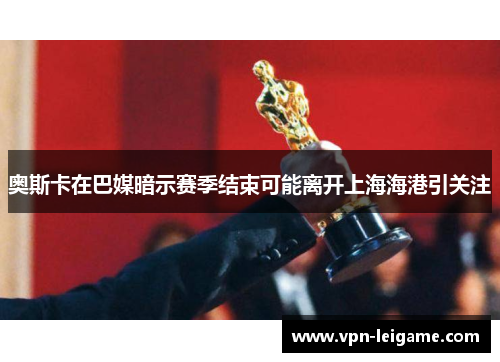 奥斯卡在巴媒暗示赛季结束可能离开上海海港引关注