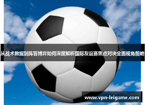 从战术数据到阵容博弈如何深度解析国际友谊赛焦点对决全面视角前瞻 从战术数据到阵容博弈如何深度解析国际友谊赛焦点对决全面视角前瞻
