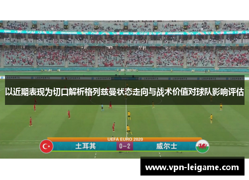 以近期表现为切口解析格列兹曼状态走向与战术价值对球队影响评估 以近期表现为切口解析格列兹曼状态走向与战术价值对球队影响评估