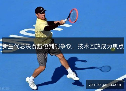 新生代总决赛越位判罚争议，技术回放成为焦点